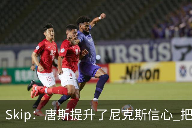 Skip：唐斯提升了尼克斯信心 把布伦森带到第四节去开启科比模式